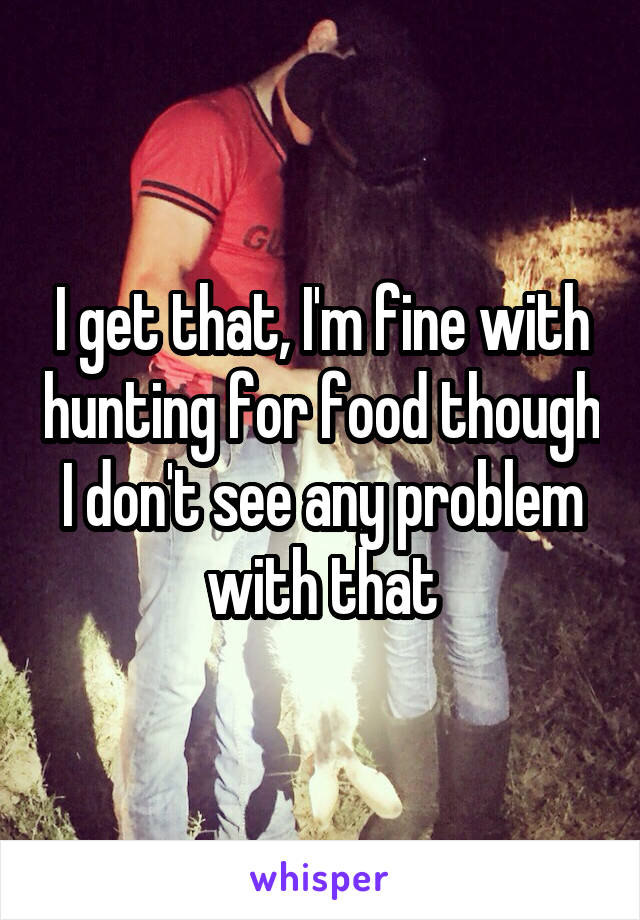 I get that, I'm fine with hunting for food though I don't see any problem with that