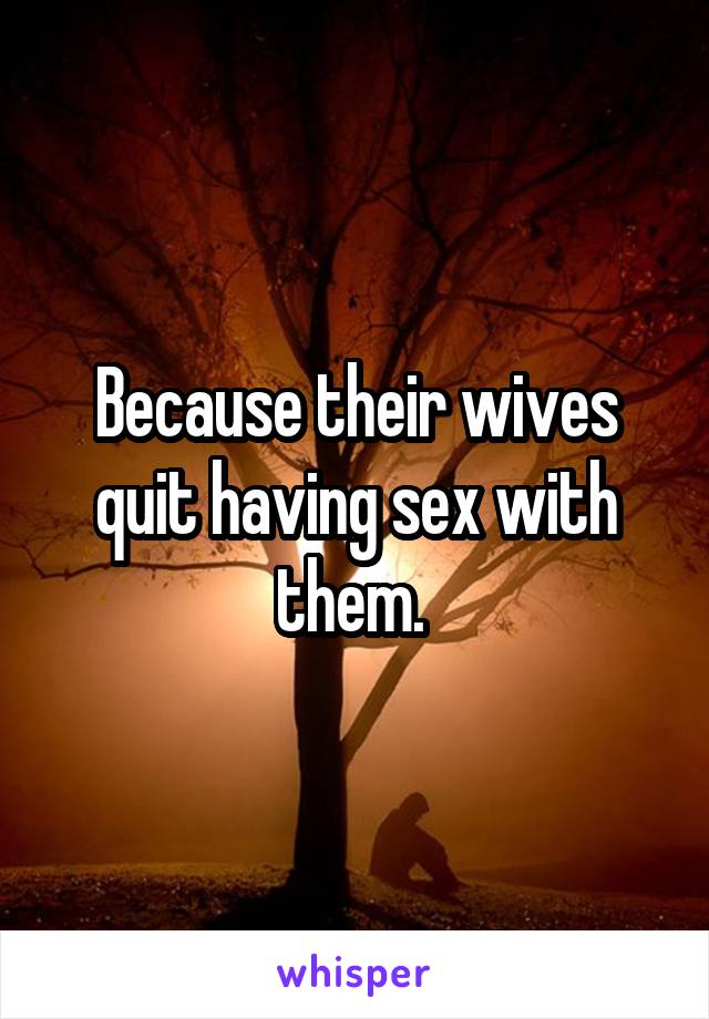 Because their wives quit having sex with them. 