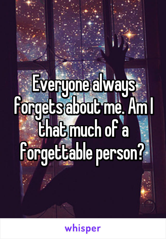 Everyone always forgets about me. Am I that much of a forgettable person? 