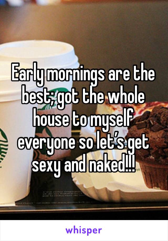 Early mornings are the best; got the whole house to myself everyone so let’s get sexy and naked!!!