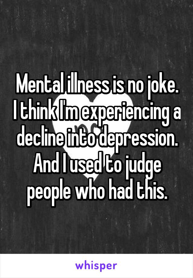 Mental illness is no joke. I think I'm experiencing a decline into depression. And I used to judge people who had this.