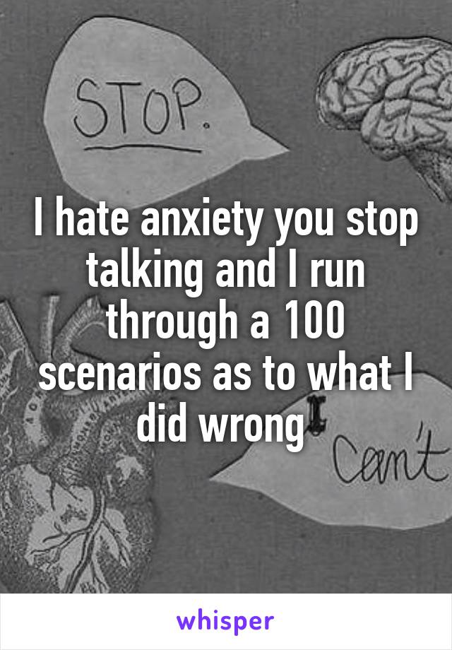 I hate anxiety you stop talking and I run through a 100 scenarios as to what I did wrong 