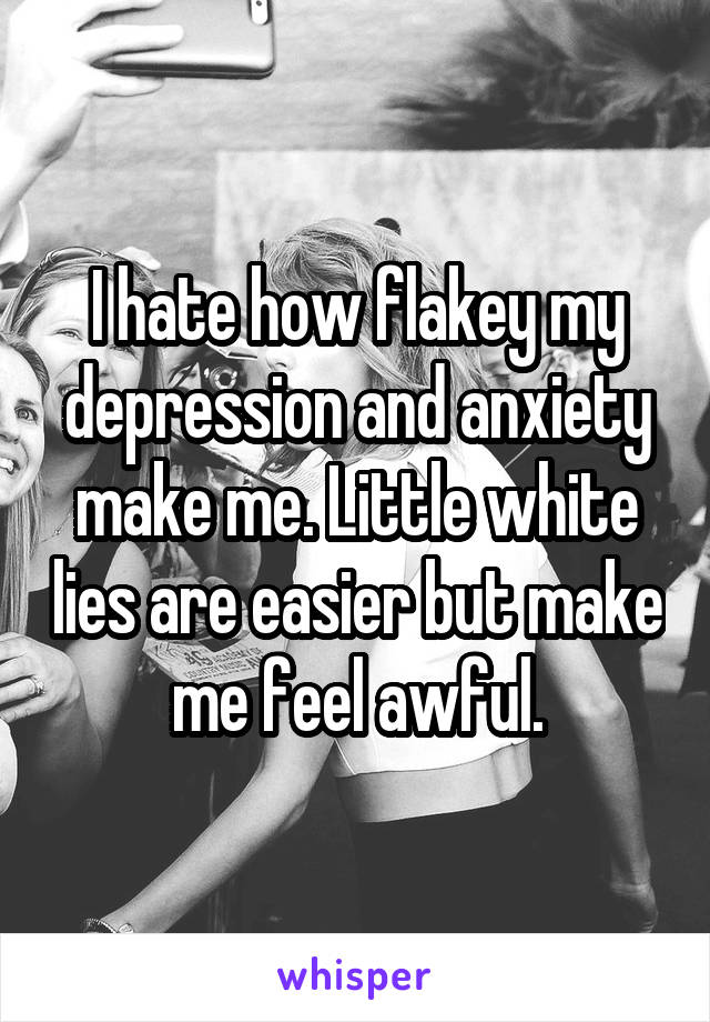 I hate how flakey my depression and anxiety make me. Little white lies are easier but make me feel awful.