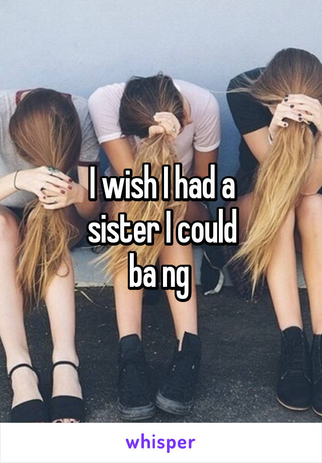 I wish I had a
sister I could
ba ng 