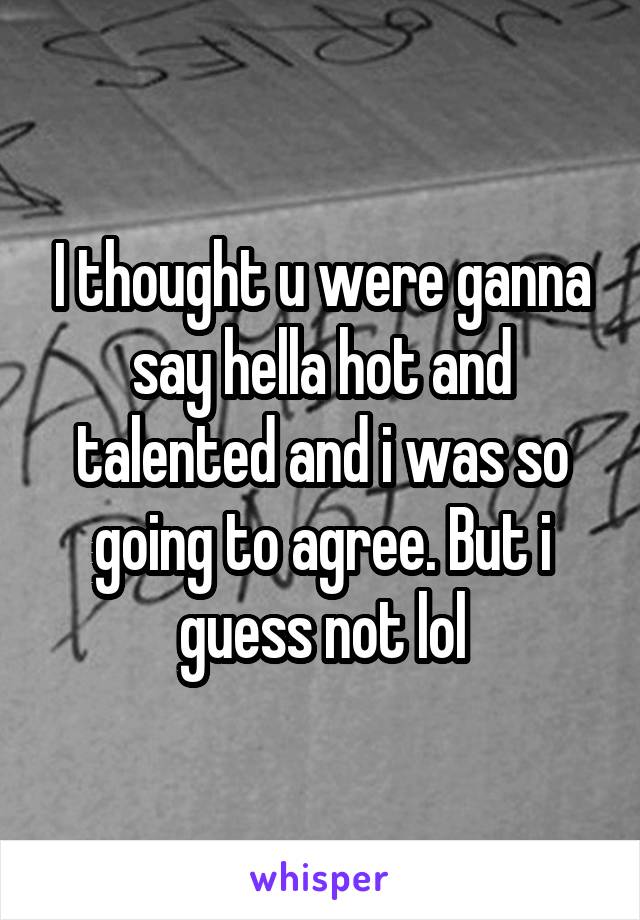 I thought u were ganna say hella hot and talented and i was so going to agree. But i guess not lol
