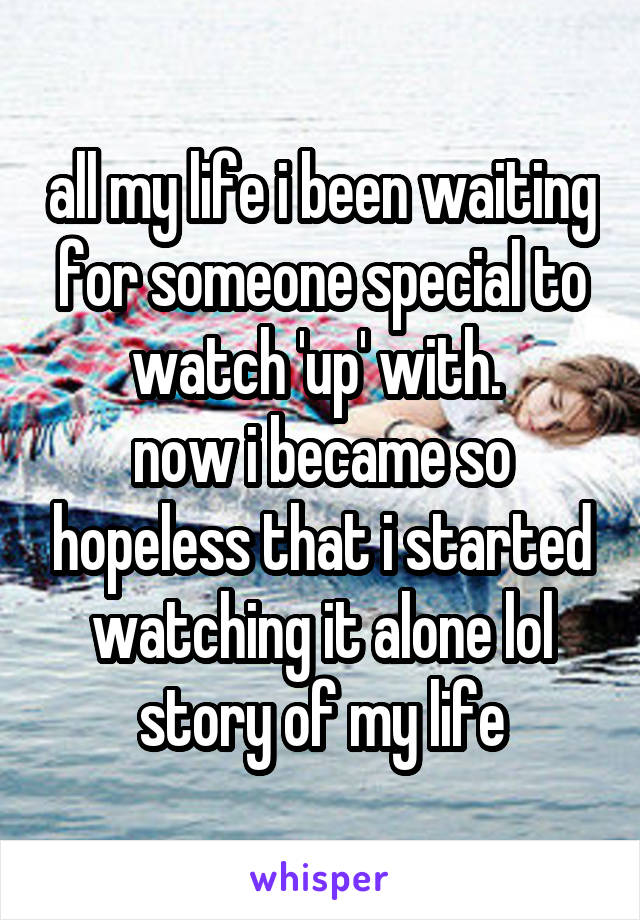 all my life i been waiting for someone special to watch 'up' with. 
now i became so hopeless that i started watching it alone lol
story of my life