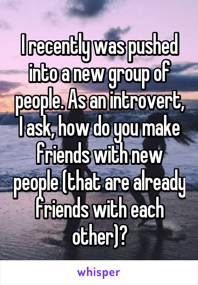 I recently was pushed into a new group of people. As an introvert, I ask, how do you make friends with new people (that are already friends with each other)?