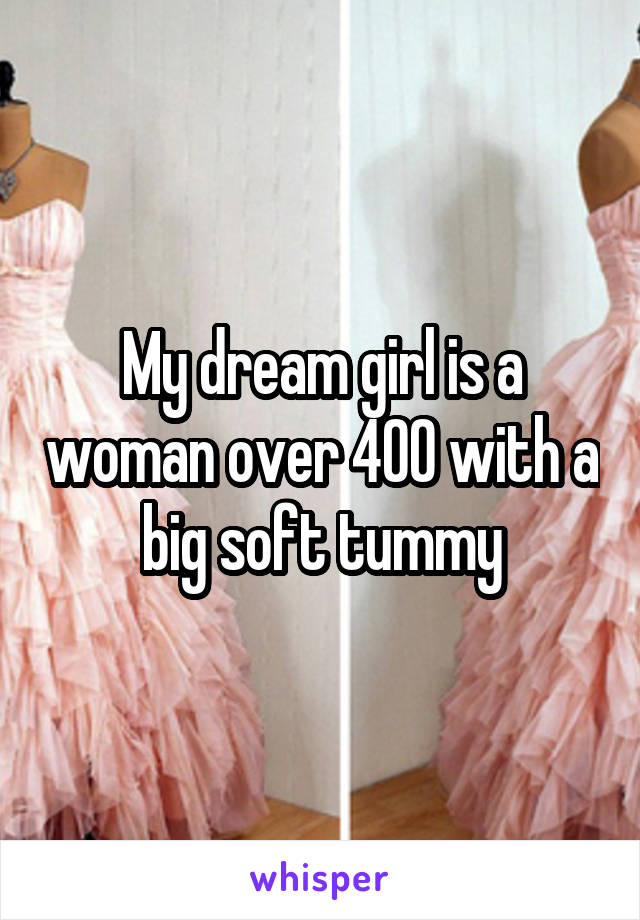 My dream girl is a woman over 400 with a big soft tummy
