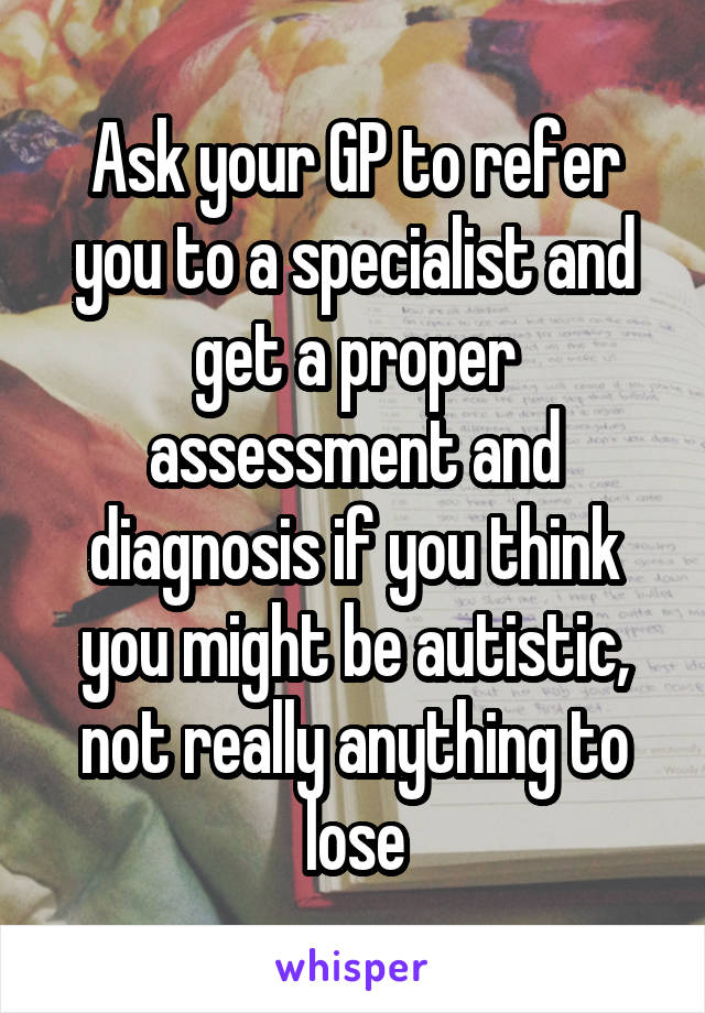Ask your GP to refer you to a specialist and get a proper assessment and diagnosis if you think you might be autistic, not really anything to lose
