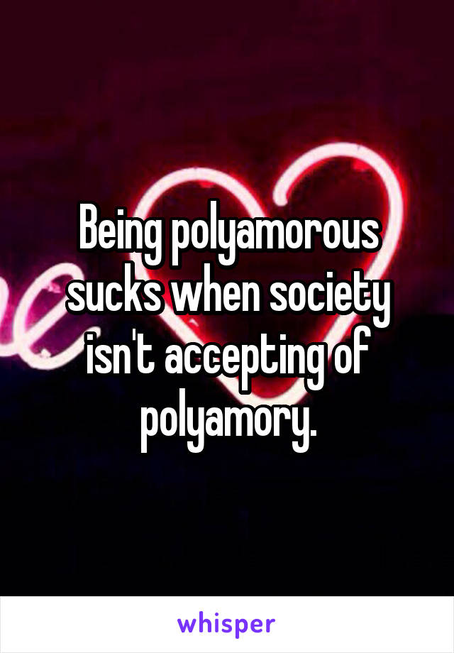 Being polyamorous sucks when society isn't accepting of polyamory.