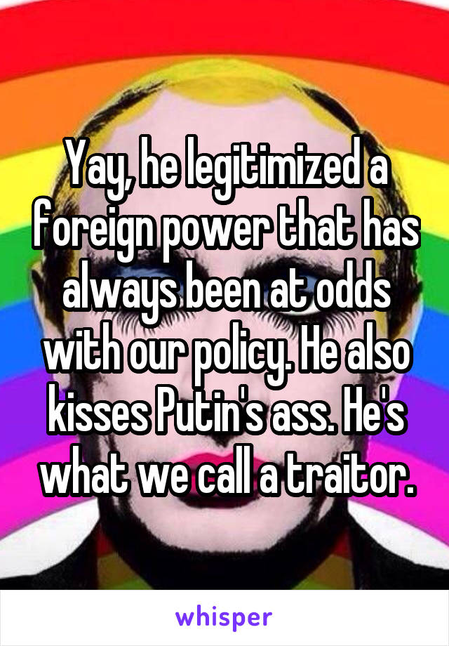 Yay, he legitimized a foreign power that has always been at odds with our policy. He also kisses Putin's ass. He's what we call a traitor.