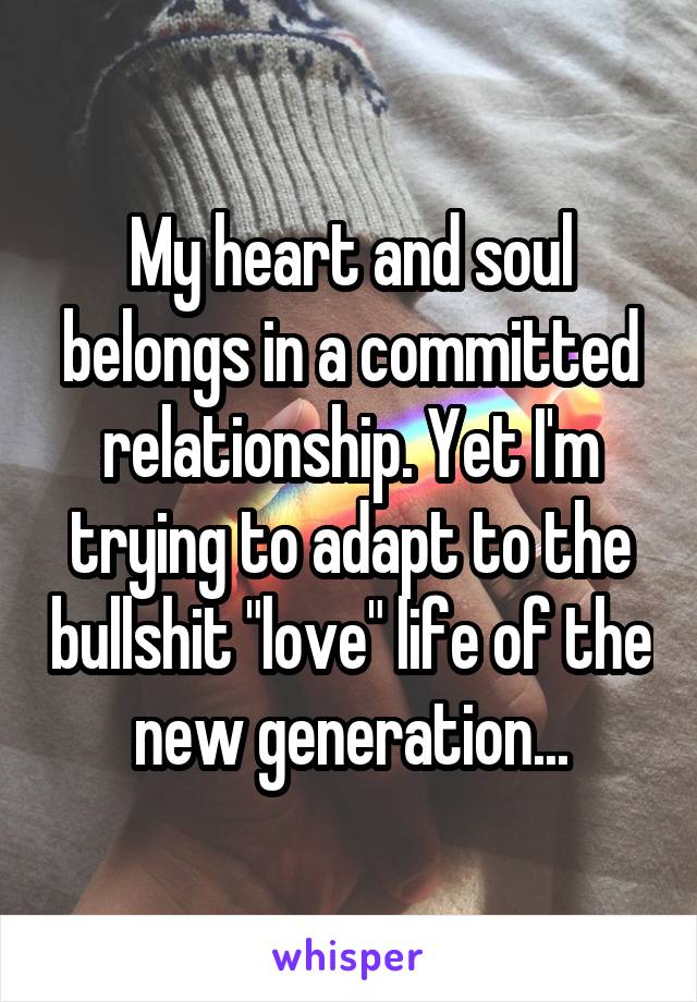 My heart and soul belongs in a committed relationship. Yet I'm trying to adapt to the bullshit "love" life of the new generation...
