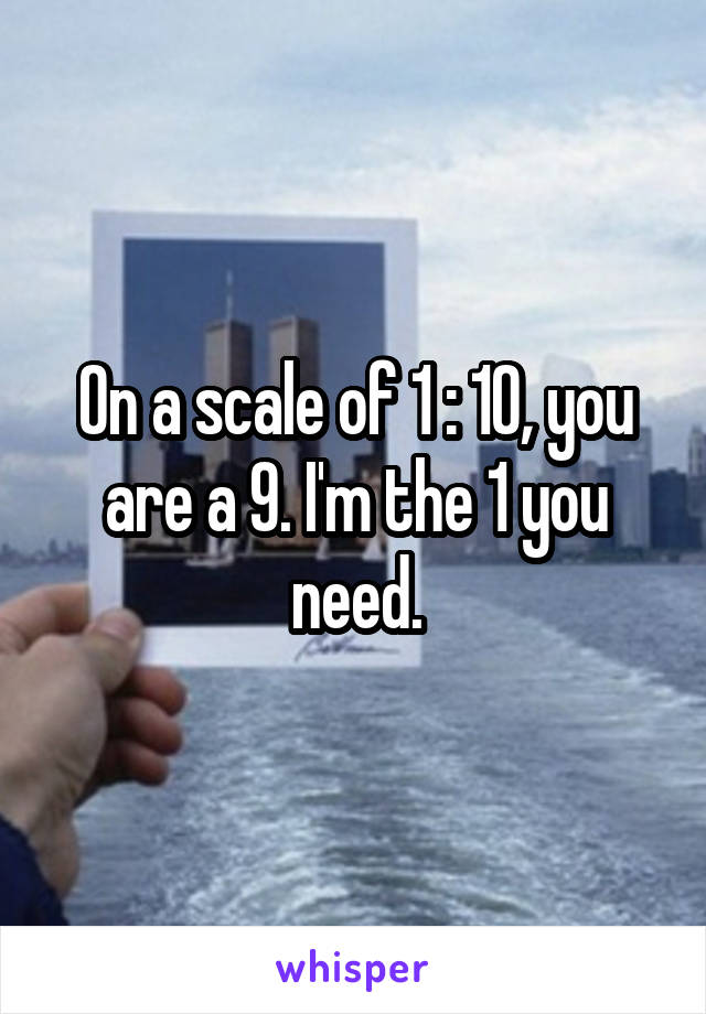 On a scale of 1 : 10, you are a 9. I'm the 1 you need.