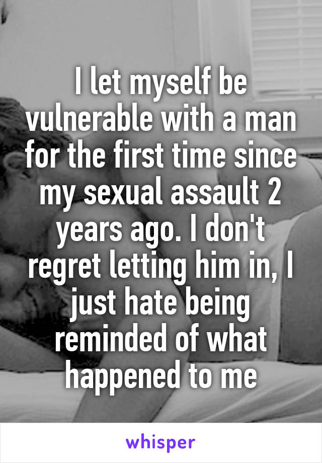 I let myself be vulnerable with a man for the first time since my sexual assault 2 years ago. I don't regret letting him in, I just hate being reminded of what happened to me