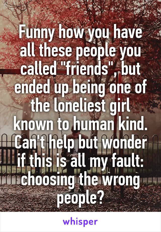Funny how you have all these people you called "friends", but ended up being one of the loneliest girl known to human kind.
Can't help but wonder if this is all my fault: choosing the wrong people?