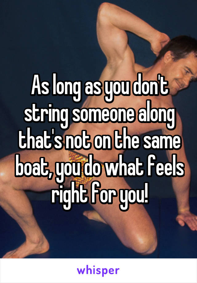 As long as you don't string someone along that's not on the same boat, you do what feels right for you!