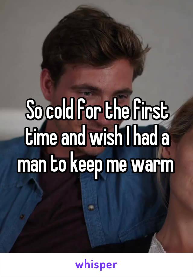 So cold for the first time and wish I had a man to keep me warm 
