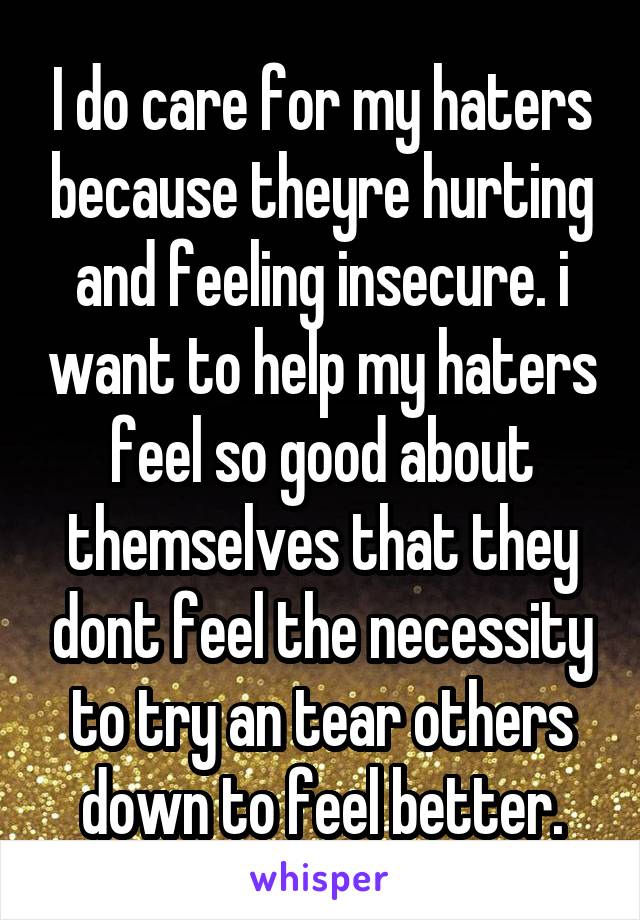 I do care for my haters because theyre hurting and feeling insecure. i want to help my haters feel so good about themselves that they dont feel the necessity to try an tear others down to feel better.