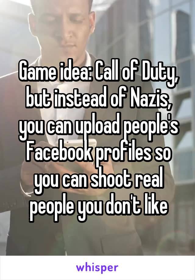 Game idea: Call of Duty, but instead of Nazis, you can upload people's Facebook profiles so you can shoot real people you don't like