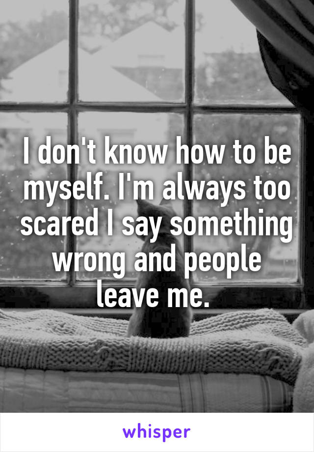 I don't know how to be myself. I'm always too scared I say something wrong and people leave me. 