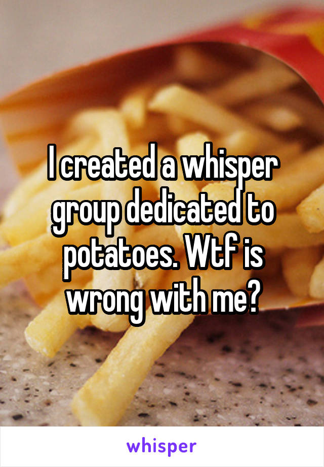 I created a whisper group dedicated to potatoes. Wtf is wrong with me?