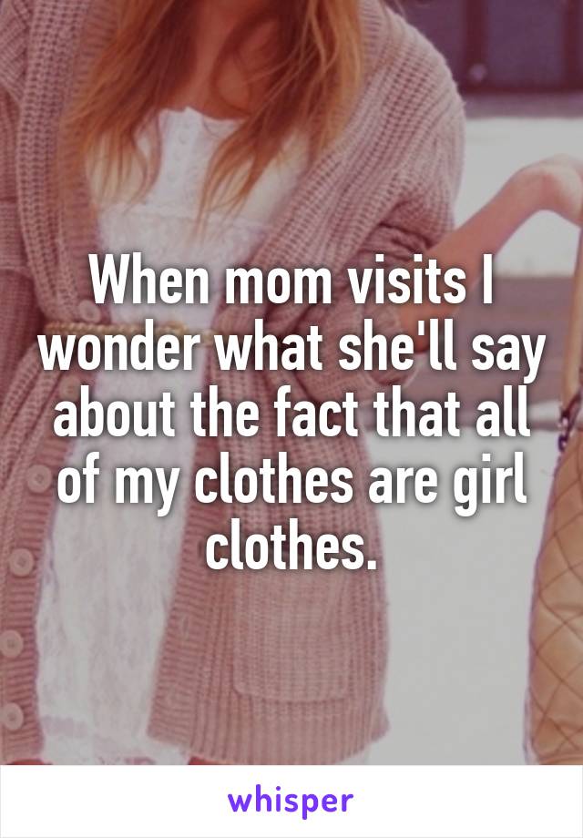 When mom visits I wonder what she'll say about the fact that all of my clothes are girl clothes.