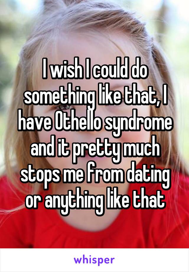 I wish I could do something like that, I have Othello syndrome and it pretty much stops me from dating or anything like that