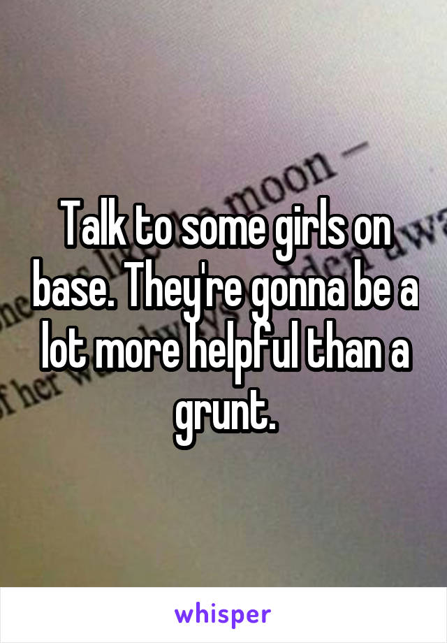 Talk to some girls on base. They're gonna be a lot more helpful than a grunt.