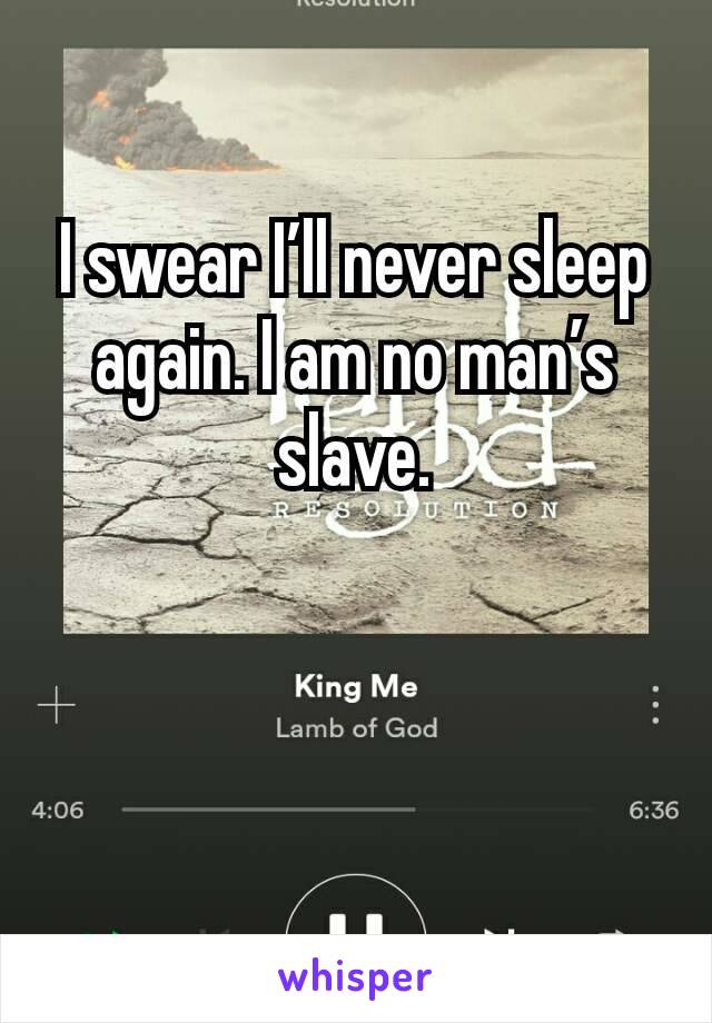 I swear I’ll never sleep again. I am no man’s slave.