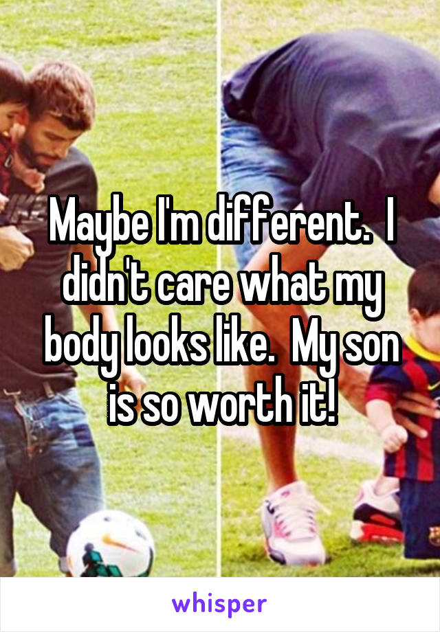 Maybe I'm different.  I didn't care what my body looks like.  My son is so worth it!