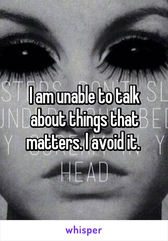 I am unable to talk about things that matters. I avoid it. 