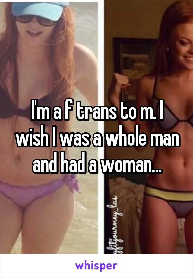 I'm a f trans to m. I wish I was a whole man and had a woman...