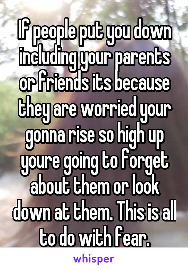 If people put you down including your parents or friends its because they are worried your gonna rise so high up youre going to forget about them or look down at them. This is all to do with fear.