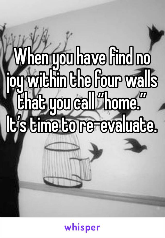 When you have find no joy within the four walls that you call “home.” 
It’s time to re-evaluate. 