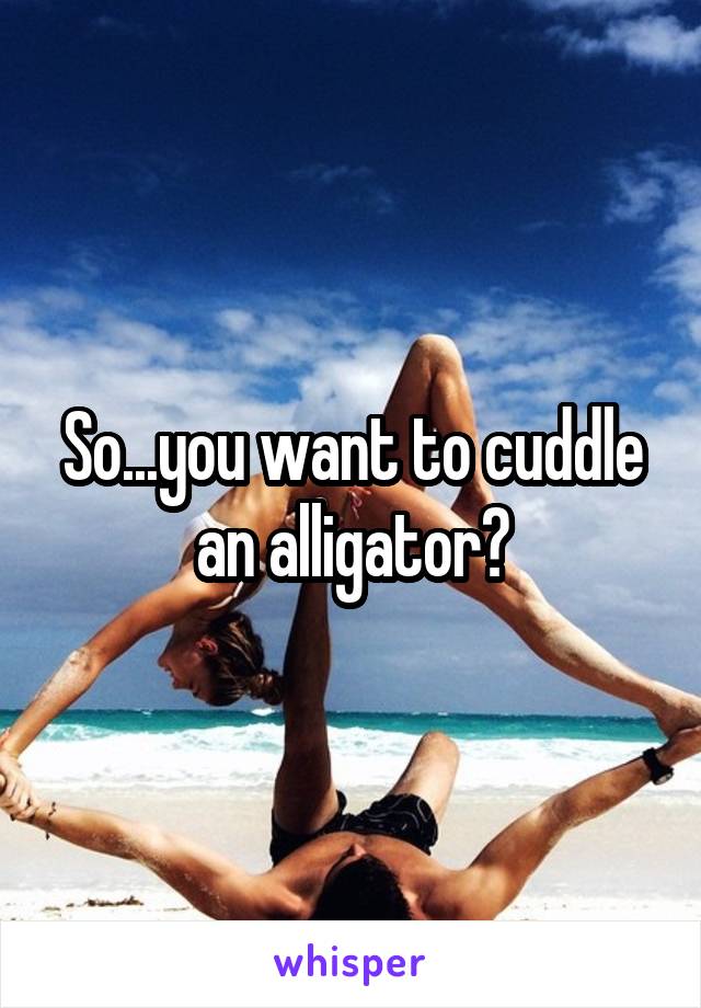 So...you want to cuddle an alligator?