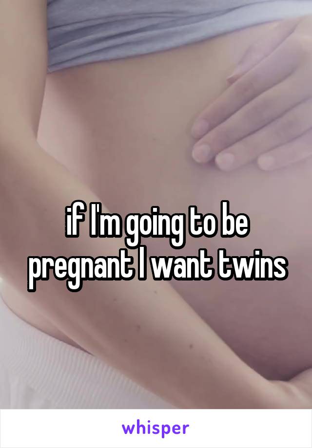 
if I'm going to be pregnant I want twins