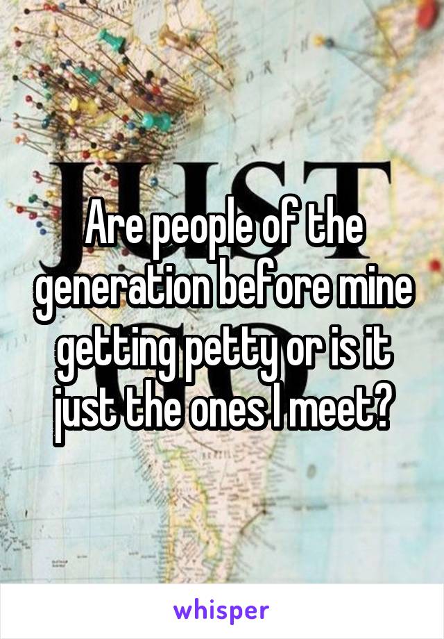 Are people of the generation before mine getting petty or is it just the ones I meet?