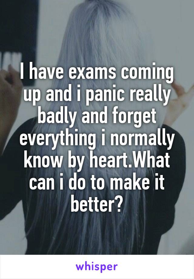 I have exams coming up and i panic really badly and forget everything i normally know by heart.What can i do to make it better?