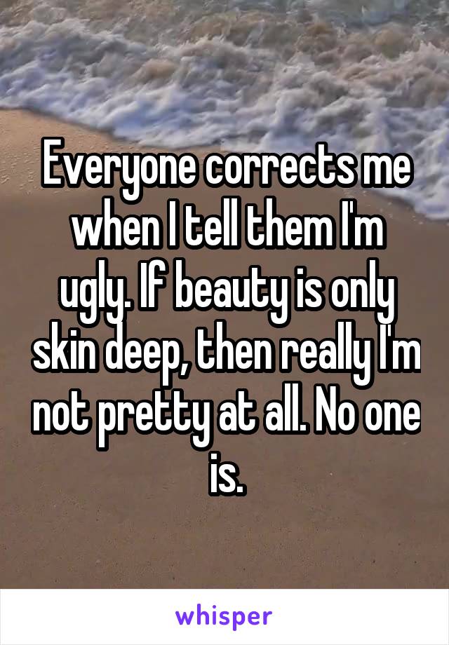Everyone corrects me when I tell them I'm ugly. If beauty is only skin deep, then really I'm not pretty at all. No one is.