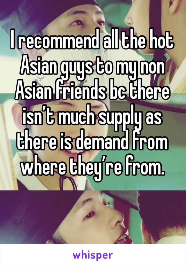 I recommend all the hot Asian guys to my non Asian friends bc there isn’t much supply as there is demand from where they’re from. 