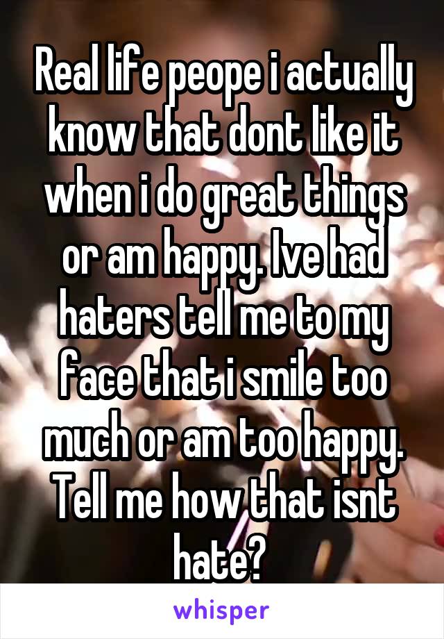 Real life peope i actually know that dont like it when i do great things or am happy. Ive had haters tell me to my face that i smile too much or am too happy. Tell me how that isnt hate? 