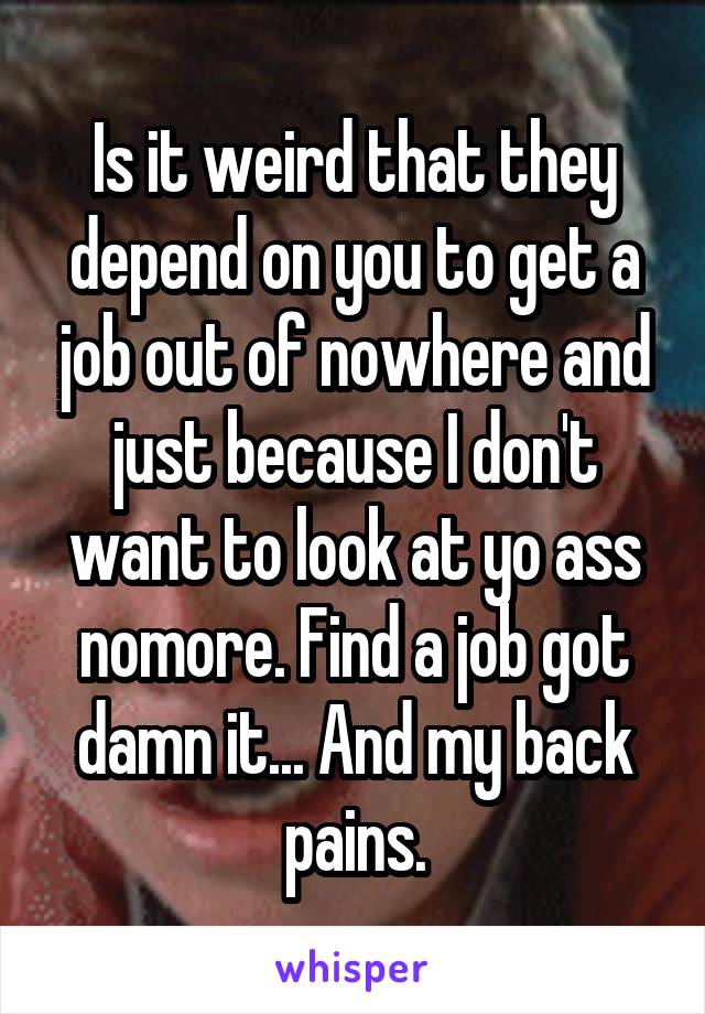 Is it weird that they depend on you to get a job out of nowhere and just because I don't want to look at yo ass nomore. Find a job got damn it... And my back pains.