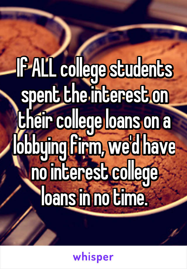 If ALL college students spent the interest on their college loans on a lobbying firm, we'd have no interest college loans in no time.