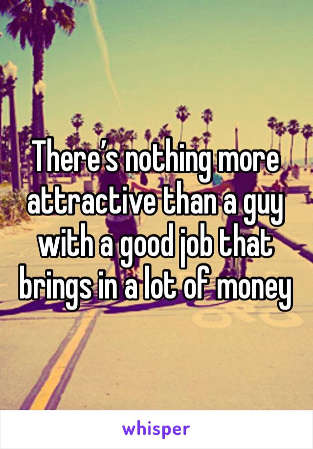 There’s nothing more attractive than a guy with a good job that brings in a lot of money