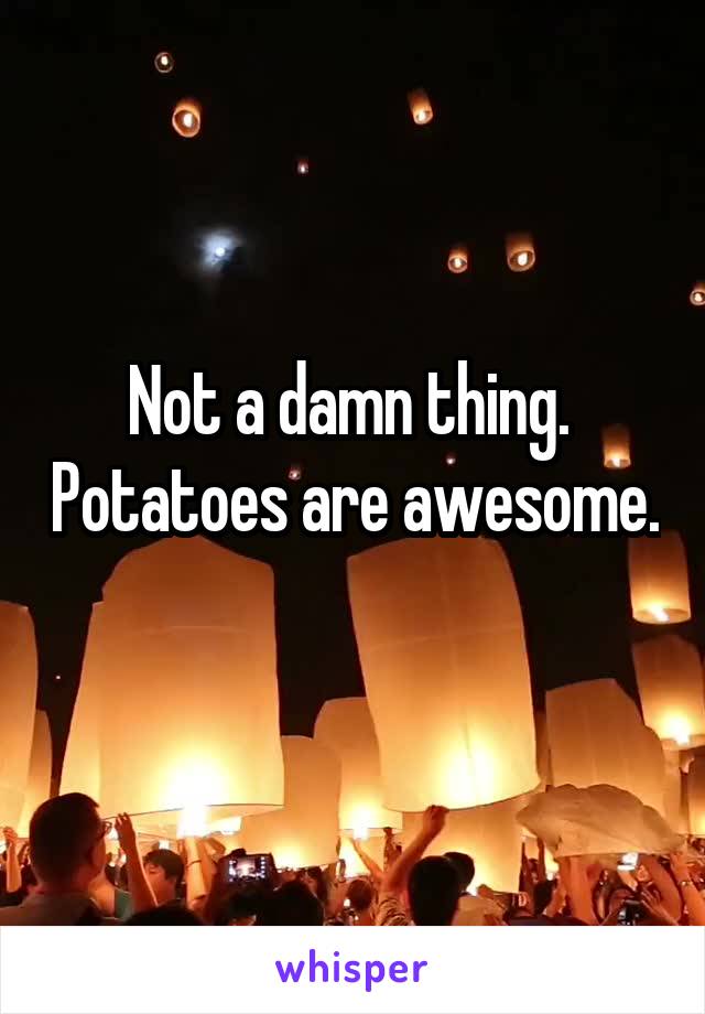 Not a damn thing.  Potatoes are awesome. 