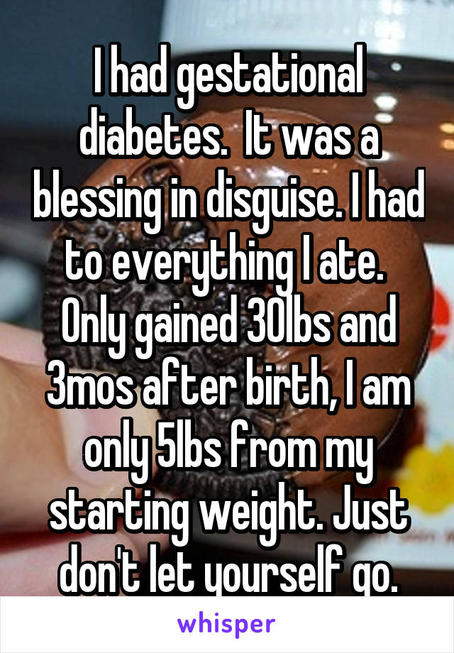 I had gestational diabetes.  It was a blessing in disguise. I had to everything I ate.  Only gained 30lbs and 3mos after birth, I am only 5lbs from my starting weight. Just don't let yourself go.