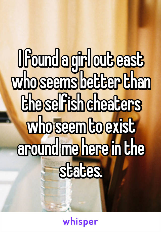 I found a girl out east who seems better than the selfish cheaters who seem to exist around me here in the states.