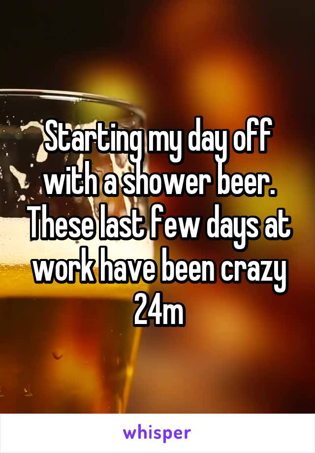 Starting my day off with a shower beer. These last few days at work have been crazy 24m