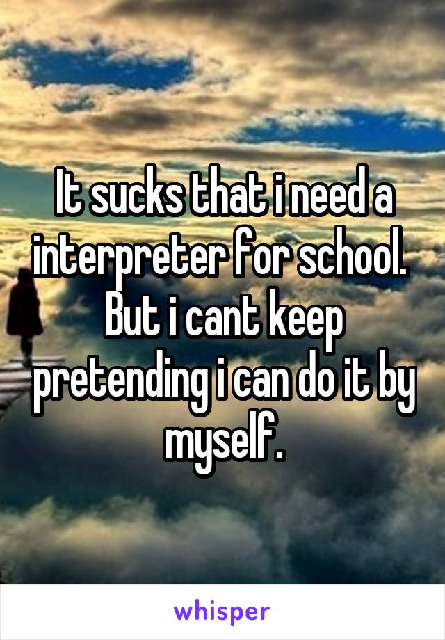 It sucks that i need a interpreter for school. 
But i cant keep pretending i can do it by myself.