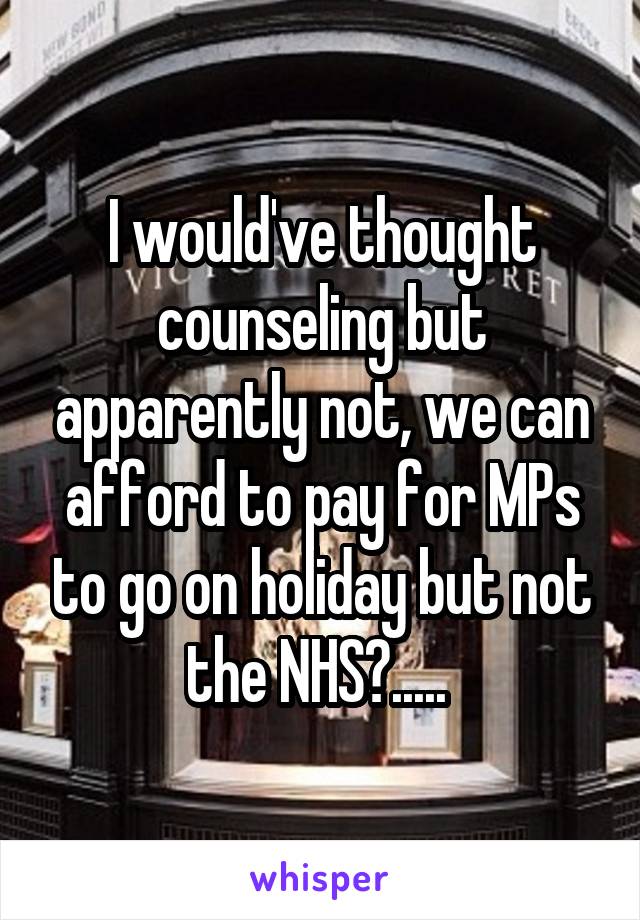 I would've thought counseling but apparently not, we can afford to pay for MPs to go on holiday but not the NHS?..... 